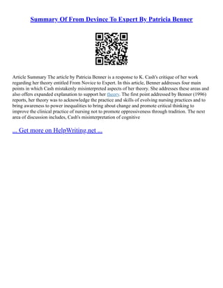 Summary Of From Devince To Expert By Patricia Benner
Article Summary The article by Patricia Benner is a response to K. Cash's critique of her work
regarding her theory entitled From Novice to Expert. In this article, Benner addresses four main
points in which Cash mistakenly misinterpreted aspects of her theory. She addresses these areas and
also offers expanded explanation to support her theory. The first point addressed by Benner (1996)
reports, her theory was to acknowledge the practice and skills of evolving nursing practices and to
bring awareness to power inequalities to bring about change and promote critical thinking to
improve the clinical practice of nursing not to promote oppressiveness through tradition. The next
area of discussion includes, Cash's misinterpretation of cognitive
... Get more on HelpWriting.net ...
 