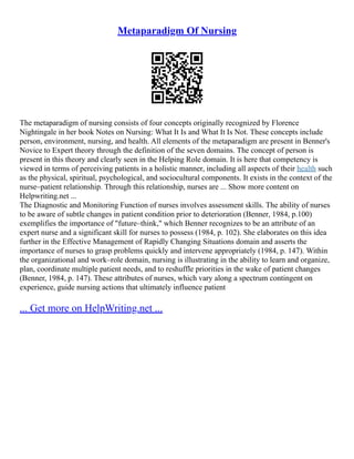 Metaparadigm Of Nursing
The metaparadigm of nursing consists of four concepts originally recognized by Florence
Nightingale in her book Notes on Nursing: What It Is and What It Is Not. These concepts include
person, environment, nursing, and health. All elements of the metaparadigm are present in Benner's
Novice to Expert theory through the definition of the seven domains. The concept of person is
present in this theory and clearly seen in the Helping Role domain. It is here that competency is
viewed in terms of perceiving patients in a holistic manner, including all aspects of their health such
as the physical, spiritual, psychological, and sociocultural components. It exists in the context of the
nurse–patient relationship. Through this relationship, nurses are ... Show more content on
Helpwriting.net ...
The Diagnostic and Monitoring Function of nurses involves assessment skills. The ability of nurses
to be aware of subtle changes in patient condition prior to deterioration (Benner, 1984, p.100)
exemplifies the importance of "future–think," which Benner recognizes to be an attribute of an
expert nurse and a significant skill for nurses to possess (1984, p. 102). She elaborates on this idea
further in the Effective Management of Rapidly Changing Situations domain and asserts the
importance of nurses to grasp problems quickly and intervene appropriately (1984, p. 147). Within
the organizational and work–role domain, nursing is illustrating in the ability to learn and organize,
plan, coordinate multiple patient needs, and to reshuffle priorities in the wake of patient changes
(Benner, 1984, p. 147). These attributes of nurses, which vary along a spectrum contingent on
experience, guide nursing actions that ultimately influence patient
... Get more on HelpWriting.net ...
 