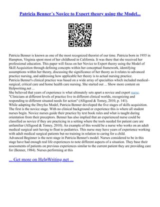 Patricia Benner´s Novice to Expert theory using the Model...
Patricia Benner is known as one of the most recognized theorist of our time. Patricia born in 1955 in
Hampton, Virginia spent most of her childhood in California. It was there that she received her
professional education. This paper will focus on her Novice to Expert theory using the Model of
Skill Acquisition through defining concepts within her conceptual framework, identifying
assumptions within her theory, discussing the significance of her theory as it relates to advanced
practice nursing, and addressing how applicable her theory is to actual nursing practice.
Patricia Benner's clinical practice was based on a wide array of specialties which included medical–
surgical, critical care and home health care nursing. She started out ... Show more content on
Helpwriting.net ...
She believed that years of experience is what ultimately sets apart a novice and expert nurse.
"Clinicians at different levels of practice live in different clinical worlds, recognizing and
responding to different situated needs for action" (Alligood & Tomey, 2010, p. 141).
While adapting the Dreyfus Model, Patricia Benner developed the five stages of skills acquisition.
The first is the novice stage. With no clinical background or experience this is where all student
nurses begin. Novice nurses guide their practice by text book rules and what is taught during
orientation from their preceptors. Benner has also implied that an experienced nurse could be
classified as novice if they are practicing in a setting where the tools needed for patient care are
unfamiliar (Alligood & Tomey, 2010). An example of this would be a nurse who works on an adult
medical surgical unit having to float to pediatrics. This nurse may have years of experience working
with adult medical surgical patients but no training in relation to caring for a child.
Advanced Beginner is the next stage in Patricia Benner's model. Nurses considered to be in this
stage have had enough real life experiences to note different aspects of a situation. They base their
assessments of patients on previous experiences similar to the current patient they are providing care
for (Benner, 1984). Nurses performing at this
... Get more on HelpWriting.net ...
 