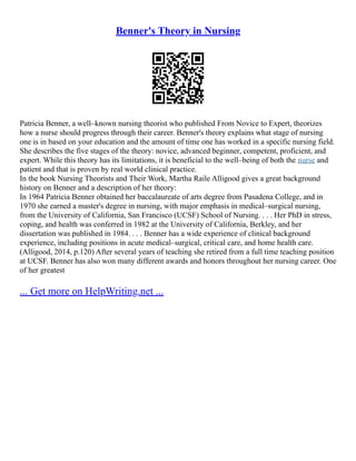 Benner's Theory in Nursing
Patricia Benner, a well–known nursing theorist who published From Novice to Expert, theorizes
how a nurse should progress through their career. Benner's theory explains what stage of nursing
one is in based on your education and the amount of time one has worked in a specific nursing field.
She describes the five stages of the theory: novice, advanced beginner, competent, proficient, and
expert. While this theory has its limitations, it is beneficial to the well–being of both the nurse and
patient and that is proven by real world clinical practice.
In the book Nursing Theorists and Their Work, Martha Raile Alligood gives a great background
history on Benner and a description of her theory:
In 1964 Patricia Benner obtained her baccalaureate of arts degree from Pasadena College, and in
1970 she earned a master's degree in nursing, with major emphasis in medical–surgical nursing,
from the University of California, San Francisco (UCSF) School of Nursing. . . . Her PhD in stress,
coping, and health was conferred in 1982 at the University of California, Berkley, and her
dissertation was published in 1984. . . . Benner has a wide experience of clinical background
experience, including positions in acute medical–surgical, critical care, and home health care.
(Alligood, 2014, p.120) After several years of teaching she retired from a full time teaching position
at UCSF. Benner has also won many different awards and honors throughout her nursing career. One
of her greatest
... Get more on HelpWriting.net ...
 