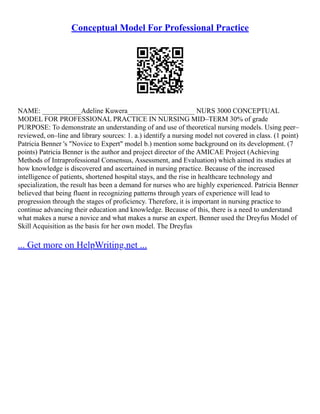 Conceptual Model For Professional Practice
NAME: ___________Adeline Kuwera___________________ NURS 3000 CONCEPTUAL
MODEL FOR PROFESSIONAL PRACTICE IN NURSING MID–TERM 30% of grade
PURPOSE: To demonstrate an understanding of and use of theoretical nursing models. Using peer–
reviewed, on–line and library sources: 1. a.) identify a nursing model not covered in class. (1 point)
Patricia Benner 's "Novice to Expert" model b.) mention some background on its development. (7
points) Patricia Benner is the author and project director of the AMICAE Project (Achieving
Methods of Intraprofessional Consensus, Assessment, and Evaluation) which aimed its studies at
how knowledge is discovered and ascertained in nursing practice. Because of the increased
intelligence of patients, shortened hospital stays, and the rise in healthcare technology and
specialization, the result has been a demand for nurses who are highly experienced. Patricia Benner
believed that being fluent in recognizing patterns through years of experience will lead to
progression through the stages of proficiency. Therefore, it is important in nursing practice to
continue advancing their education and knowledge. Because of this, there is a need to understand
what makes a nurse a novice and what makes a nurse an expert. Benner used the Dreyfus Model of
Skill Acquisition as the basis for her own model. The Dreyfus
... Get more on HelpWriting.net ...
 