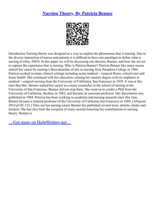 Nursing Theory, By Patricia Benner
Introduction Nursing theory was designed as a way to explain the phenomena that is nursing. Due to
the diverse interaction of nurses and patients it is difficult to have one paradigm to define what is
nursing (Colley, 2003). In this paper we will be discussing one theorist, Benner, and how she set out
to capture the experience that is nursing. Who is Patricia Benner? Patricia Benner like many nurses
started her career by earning a Baccalaureate of arts in nursing from Pasadena College in 1964.
Patricia worked in many clinical settings including acute medical – surgical floors, critical care and
home health. She continued with her education, earning her masters degree with an emphasis in
medical – surgical nursing from the University of California, San Francisco in 1970. It was at this
time that Mrs. Benner started her career as a nurse researcher in the school of nursing at the
University of San Francisco. Benner did not stop there. She went on to confer a PhD from the
University of California, Berkley in 1982, and became an associate professor. Her dissertation was
published in 1984. Patricia has been working in academia and nursing research since this time.
Benner became a tenured professor of the University of California San Francisco in 1989. (Alligood
2014 p120–121.) Thru out her nursing career Benner has published several texts, articles, books and
lectures. She has also been the recipient of many awards honoring her contributions to nursing
theory. Benner is
... Get more on HelpWriting.net ...
 