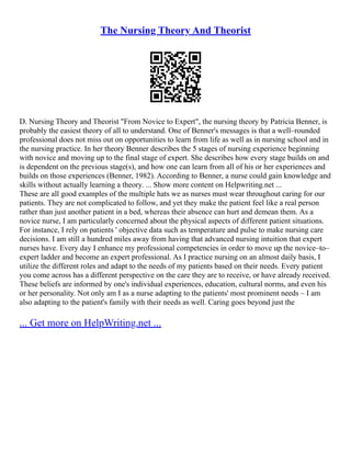 The Nursing Theory And Theorist
D. Nursing Theory and Theorist "From Novice to Expert", the nursing theory by Patricia Benner, is
probably the easiest theory of all to understand. One of Benner's messages is that a well–rounded
professional does not miss out on opportunities to learn from life as well as in nursing school and in
the nursing practice. In her theory Benner describes the 5 stages of nursing experience beginning
with novice and moving up to the final stage of expert. She describes how every stage builds on and
is dependent on the previous stage(s), and how one can learn from all of his or her experiences and
builds on those experiences (Benner, 1982). According to Benner, a nurse could gain knowledge and
skills without actually learning a theory. ... Show more content on Helpwriting.net ...
These are all good examples of the multiple hats we as nurses must wear throughout caring for our
patients. They are not complicated to follow, and yet they make the patient feel like a real person
rather than just another patient in a bed, whereas their absence can hurt and demean them. As a
novice nurse, I am particularly concerned about the physical aspects of different patient situations.
For instance, I rely on patients ' objective data such as temperature and pulse to make nursing care
decisions. I am still a hundred miles away from having that advanced nursing intuition that expert
nurses have. Every day I enhance my professional competencies in order to move up the novice–to–
expert ladder and become an expert professional. As I practice nursing on an almost daily basis, I
utilize the different roles and adapt to the needs of my patients based on their needs. Every patient
you come across has a different perspective on the care they are to receive, or have already received.
These beliefs are informed by one's individual experiences, education, cultural norms, and even his
or her personality. Not only am I as a nurse adapting to the patients' most prominent needs – I am
also adapting to the patient's family with their needs as well. Caring goes beyond just the
... Get more on HelpWriting.net ...
 