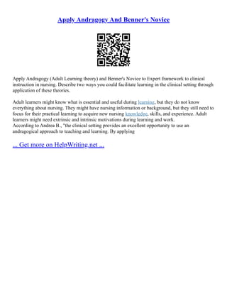 Apply Andragogy And Benner's Novice
Apply Andragogy (Adult Learning theory) and Benner's Novice to Expert framework to clinical
instruction in nursing. Describe two ways you could facilitate learning in the clinical setting through
application of these theories.
Adult learners might know what is essential and useful during learning, but they do not know
everything about nursing. They might have nursing information or background, but they still need to
focus for their practical learning to acquire new nursing knowledge, skills, and experience. Adult
learners might need extrinsic and intrinsic motivations during learning and work.
According to Andrea B., "the clinical setting provides an excellent opportunity to use an
andragogical approach to teaching and learning. By applying
... Get more on HelpWriting.net ...
 