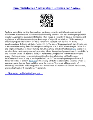 Career Satisfaction And Employee Retention For Novice...
We have learned that nursing theory defines nursing as a practice and is based on conceptual
frameworks. For framework to be developed into theory one must start with a concept to provide a
structure. A concept is a generalized idea that when placed in context will develop its meaning and
application in addition to advancing the knowledge of a specific area (Meier, 2013). A concept
analysis's purpose is to examine the basic elements of a concept that are used for theory
development and define its attributes (Meier, 2013). The aim of this concept analysis will be to gain
a broader understanding about the concept mentoring and how it is linked to employee satisfaction
and employee retention to novice nursing staff. In an article from the Oklahoma Nurse journal it is
mentioned that mentor programs and mentorship allows for continued growth for novice staff (Davis
and Maisano, 2016). Dr. Benner 's theory of Novice to Expert provides support that a novice to
expert relationship occurs in a mentoring relationship; this relationship will lead to career
satisfaction and intent to stay in nursing (Mariani, 2012). This mentoring concept analysis will
follow an outline of concept definition with defining attributes in addition to a literature review to
examine current themes, facts, and ideas about the concept. To provide addition clarity of
mentoring, antecedents and consequences will be described. To measure the concept has occurred,
empirical referents will be explored. To conclude,
... Get more on HelpWriting.net ...
 