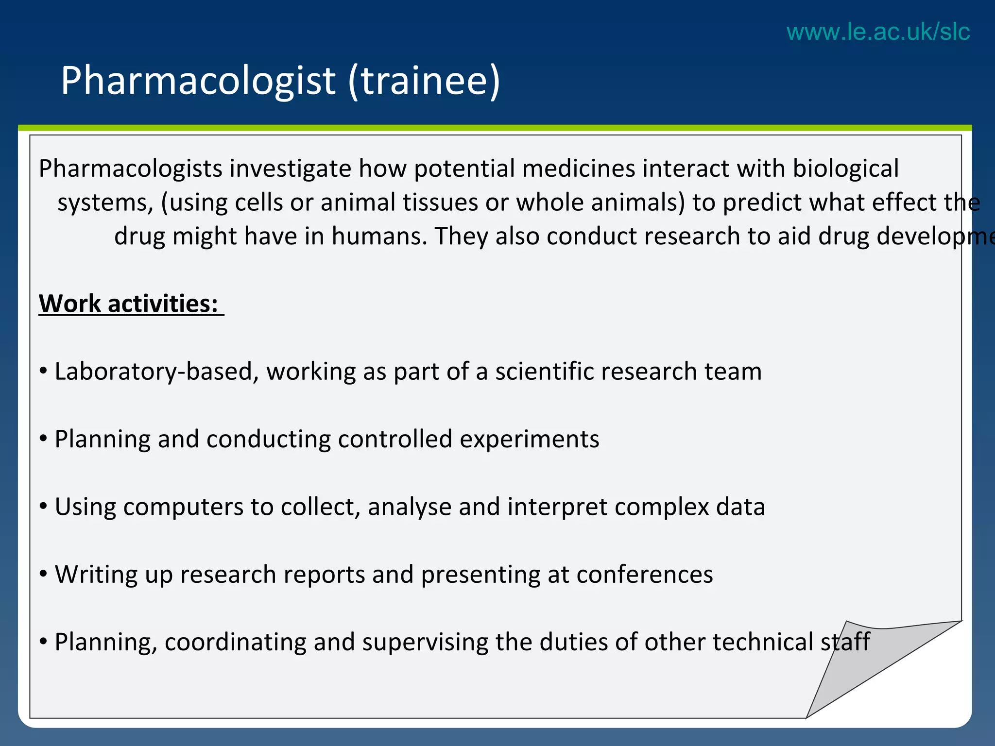 Pharmacologist (trainee)  Pharmacologists investigate how potential medicines interact with biological  systems, (using cells or animal tissues or whole animals) to predict what effect the  drug might have in humans. They also conduct research to aid drug development.  Work activities:  Laboratory-based, working as part of a scientific research team Planning and conducting controlled experiments  Using computers to collect, analyse and interpret complex data Writing up research reports and presenting at conferences Planning, coordinating and supervising the duties of other technical staff  