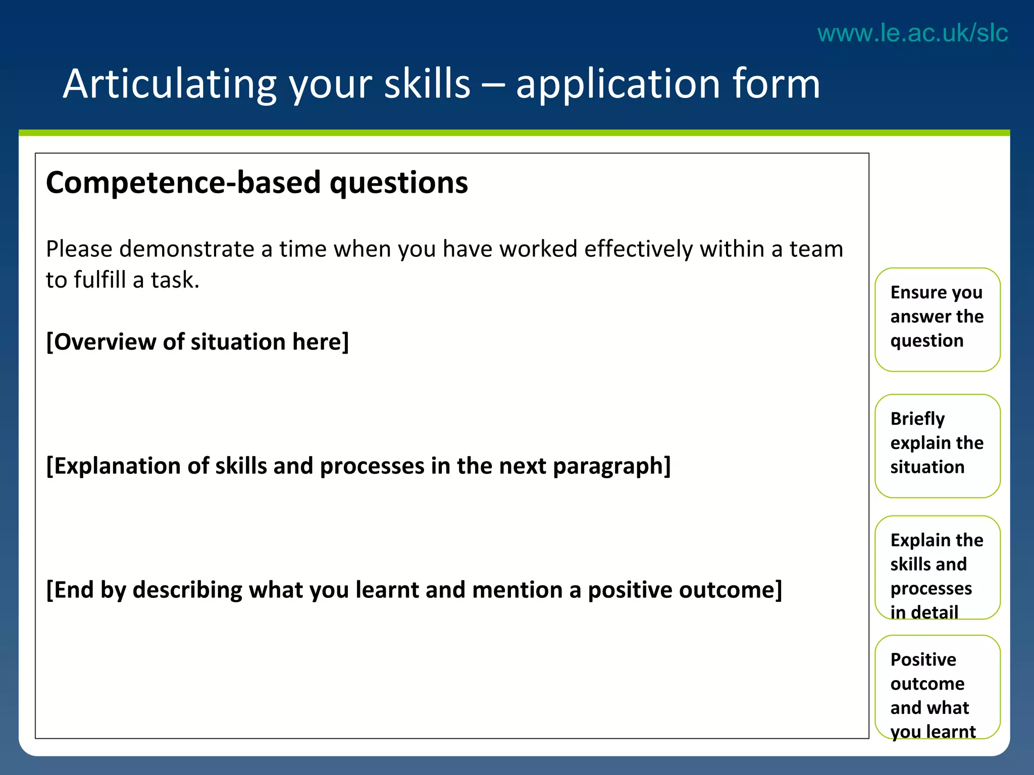 Articulating your skills – application form Competence-based questions Please demonstrate a time when you have worked effectively within a team to fulfill a task. [Overview of situation here] [Explanation of skills and processes in the next paragraph] [End by describing what you learnt and mention a positive outcome]  Ensure you answer the question Briefly explain the situation Explain the skills and processes in detail  Positive outcome  and what you learnt 
