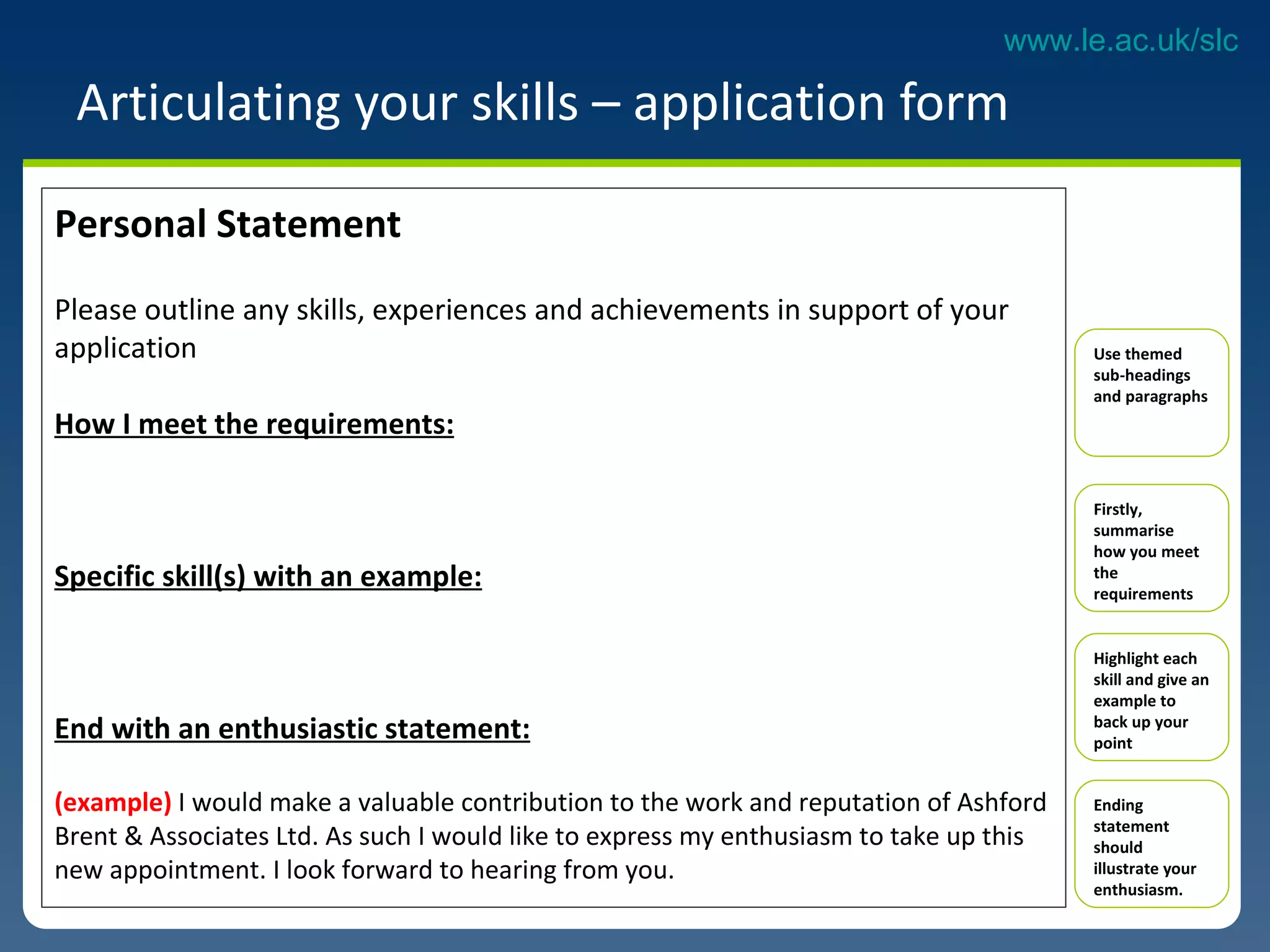 Articulating your skills – application form Personal Statement Please outline any skills, experiences and achievements in support of your application How I meet the requirements: Specific skill(s) with an example: End with an enthusiastic statement: (example)  I would make a valuable contribution to the work and reputation of Ashford Brent & Associates Ltd. As such I would like to express my enthusiasm to take up this new appointment. I look forward to hearing from you.  Use themed sub-headings and paragraphs Firstly, summarise how you meet the requirements  Highlight each skill and give an example to back up your point Ending statement should illustrate your enthusiasm.  