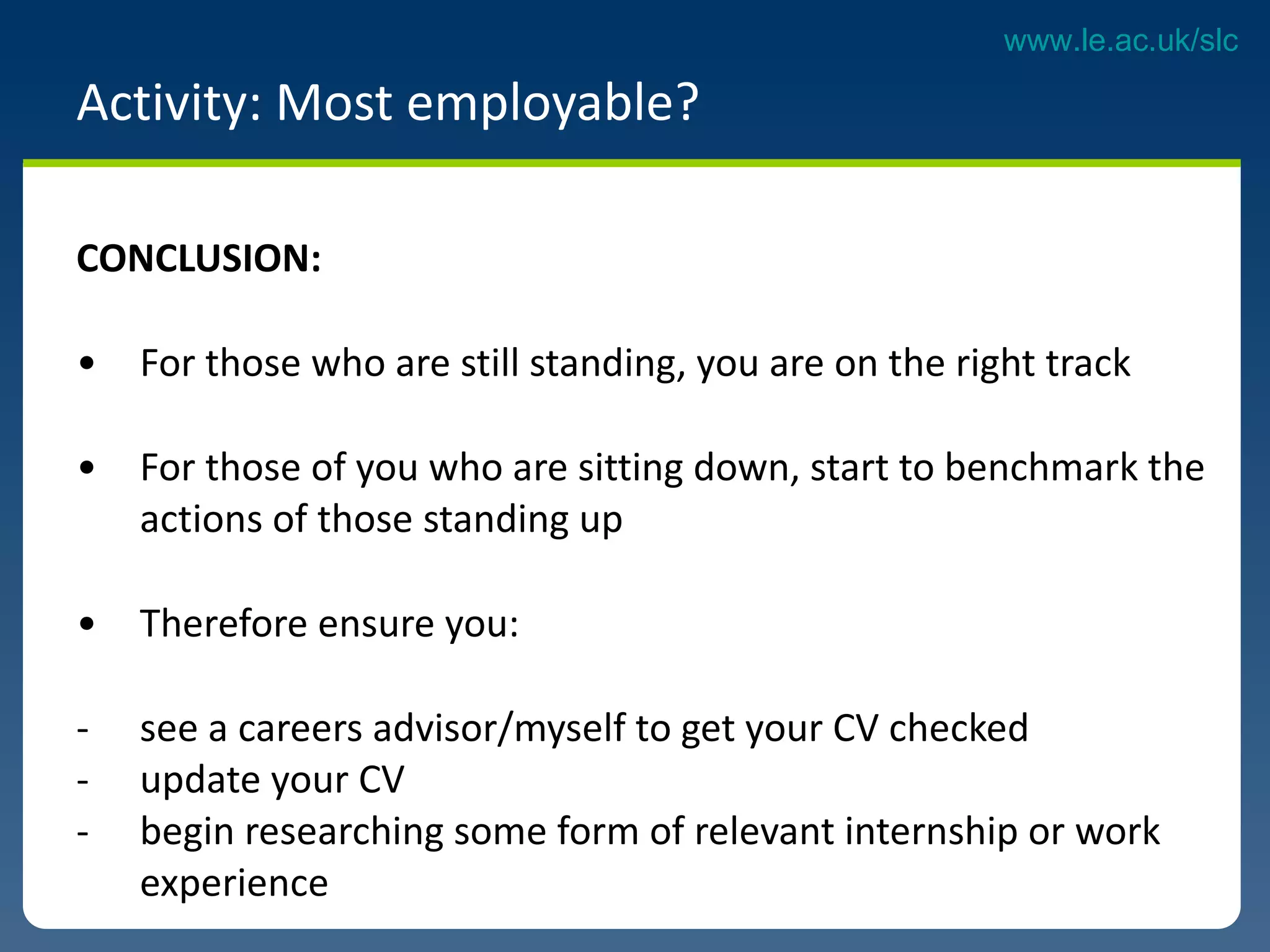 CONCLUSION:  For those who are still standing, you are on the right track For those of you who are sitting down, start to benchmark the actions of those standing up Therefore ensure you:  see a careers advisor/myself to get your CV checked update your CV begin researching some form of relevant internship or work experience  Activity: Most employable?  