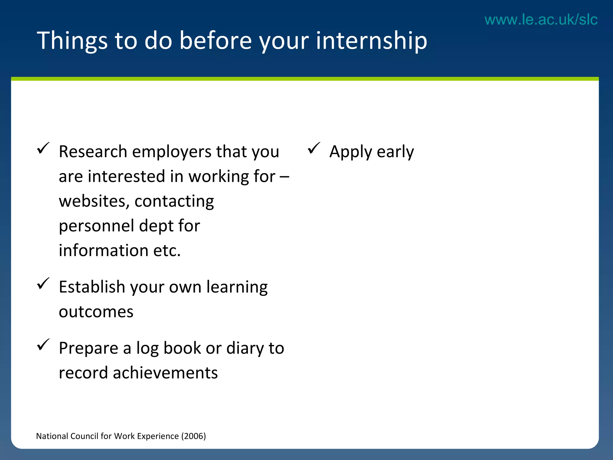 Research employers that you are interested in working for – websites, contacting personnel dept for information etc.  Establish your own learning outcomes Prepare a log book or diary to record achievements  Things to do before your internship National Council for Work Experience (2006) Apply early  