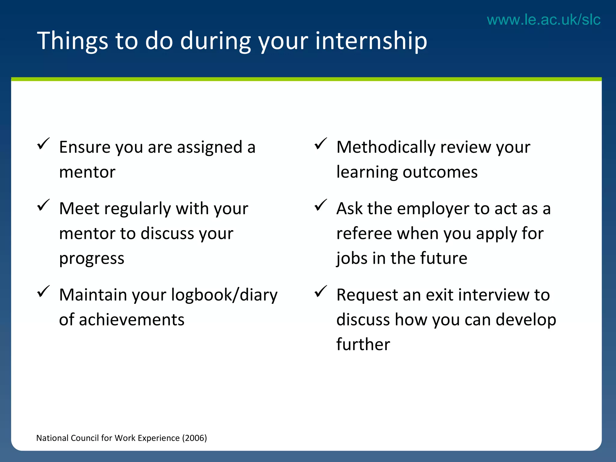 Ensure you are assigned a mentor Meet regularly with your mentor to discuss your progress Maintain your logbook/diary of achievements Things to do during your internship National Council for Work Experience (2006) Methodically review your learning outcomes  Ask the employer to act as a referee when you apply for jobs in the future  Request an exit interview to discuss how you can develop further 