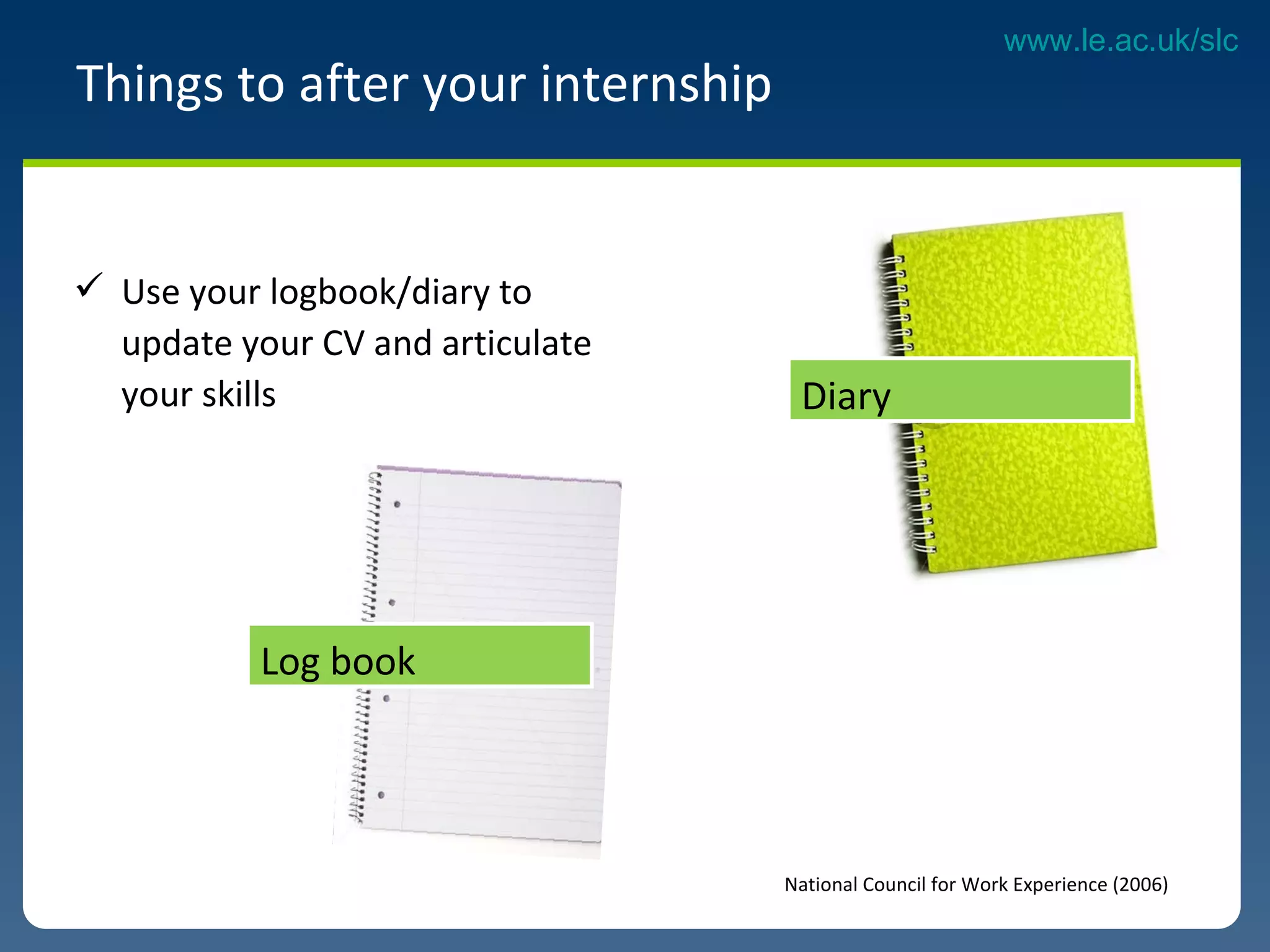 Use your logbook/diary to update your CV and articulate your skills  Things to after your internship National Council for Work Experience (2006) Diary  Log book 