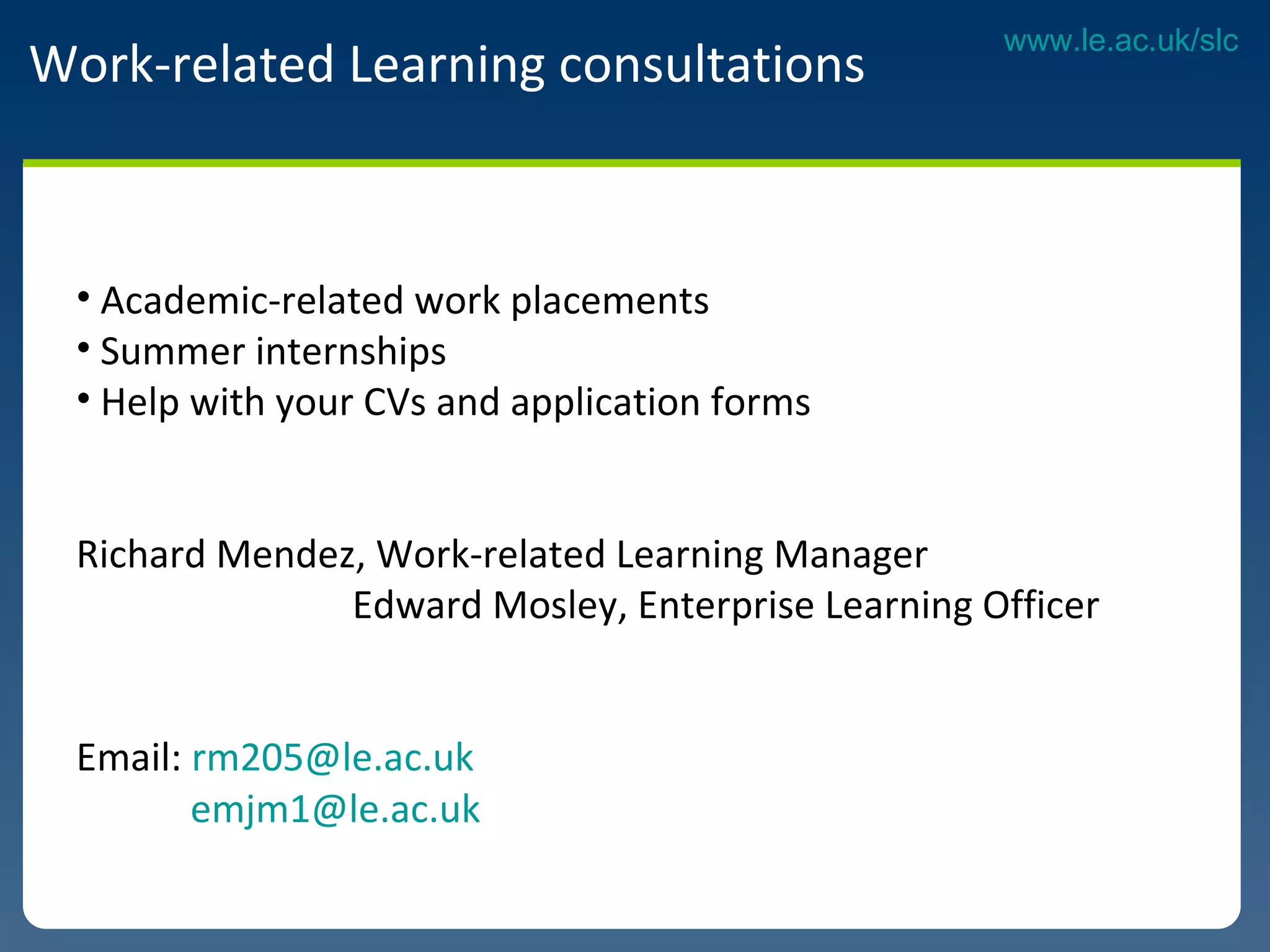 Work-related Learning consultations Academic-related work placements  Summer internships Help with your CVs and application forms  Richard Mendez, Work-related Learning Manager  Edward Mosley, Enterprise Learning Officer   Email:  [email_address]   [email_address]   