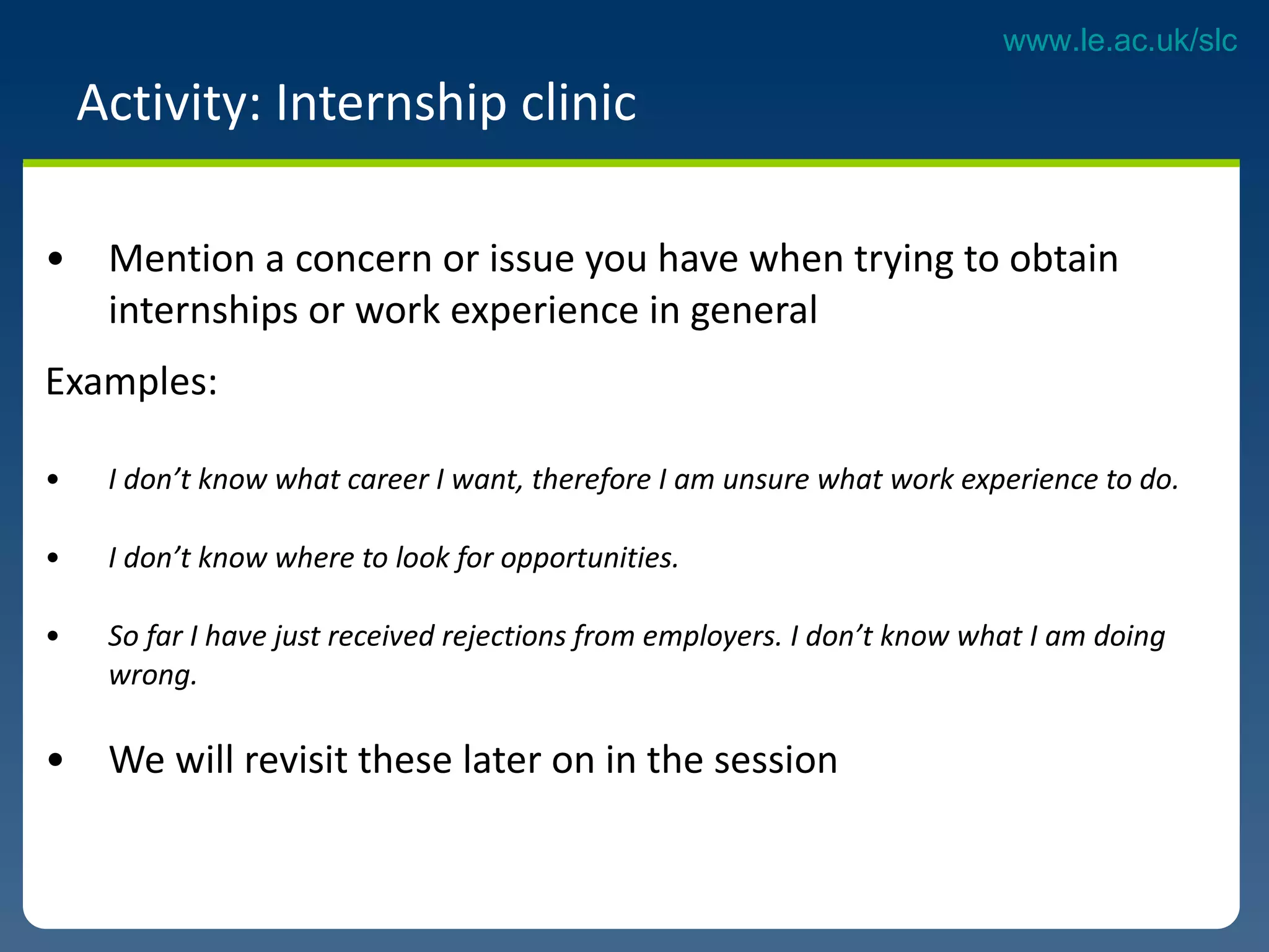 Activity: Internship clinic  Mention a concern or issue you have when trying to obtain internships or work experience in general  Examples: I don’t know what career I want, therefore I am unsure what work experience to do. I don’t know where to look for opportunities. So far I have just received rejections from employers. I don’t know what I am doing  wrong.  We will revisit these later on in the session  
