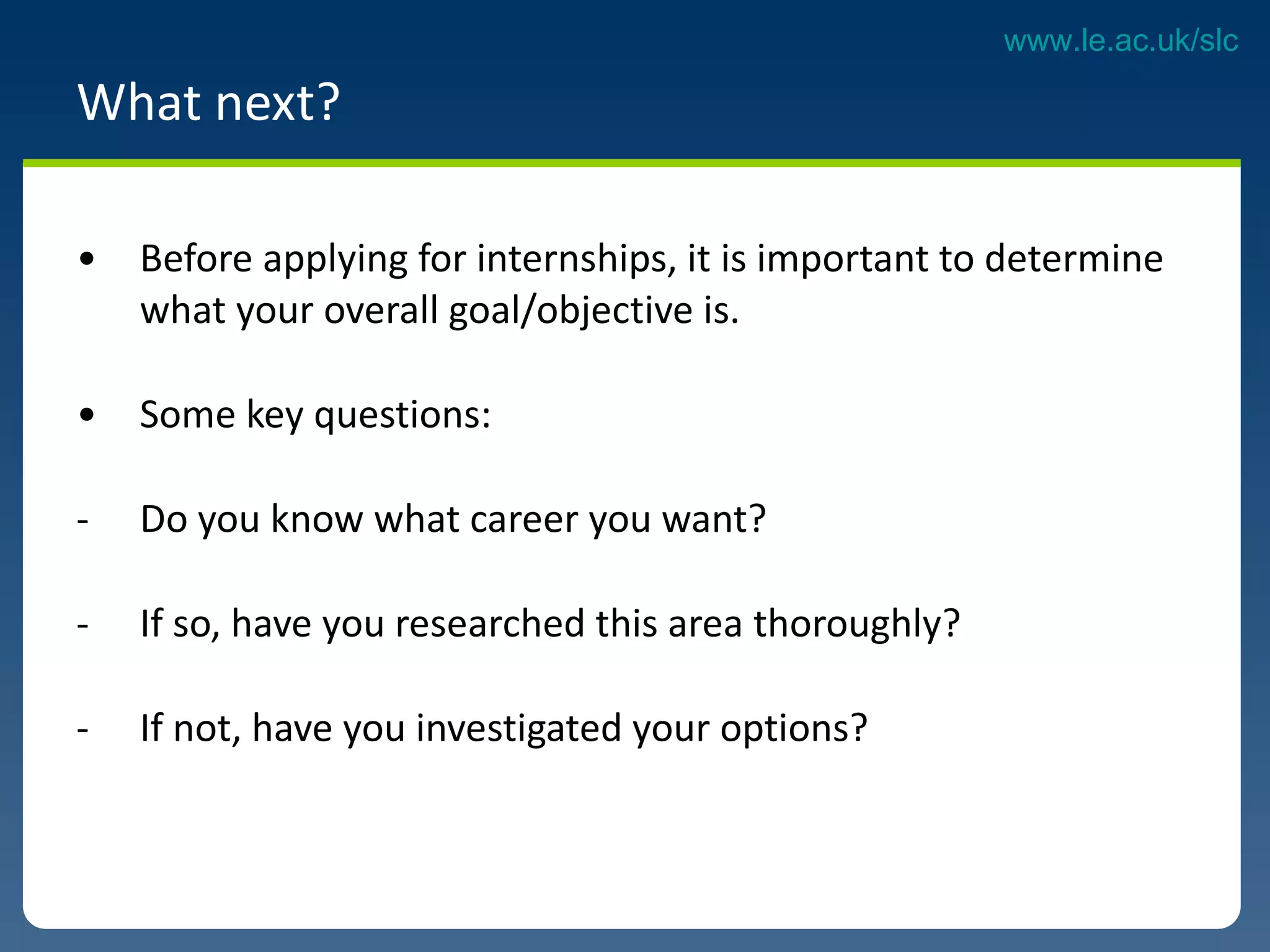 What next?  Before applying for internships, it is important to determine  what your overall goal/objective is.  Some key questions:  Do you know what career you want?  If so, have you researched this area thoroughly?  If not, have you investigated your options?  
