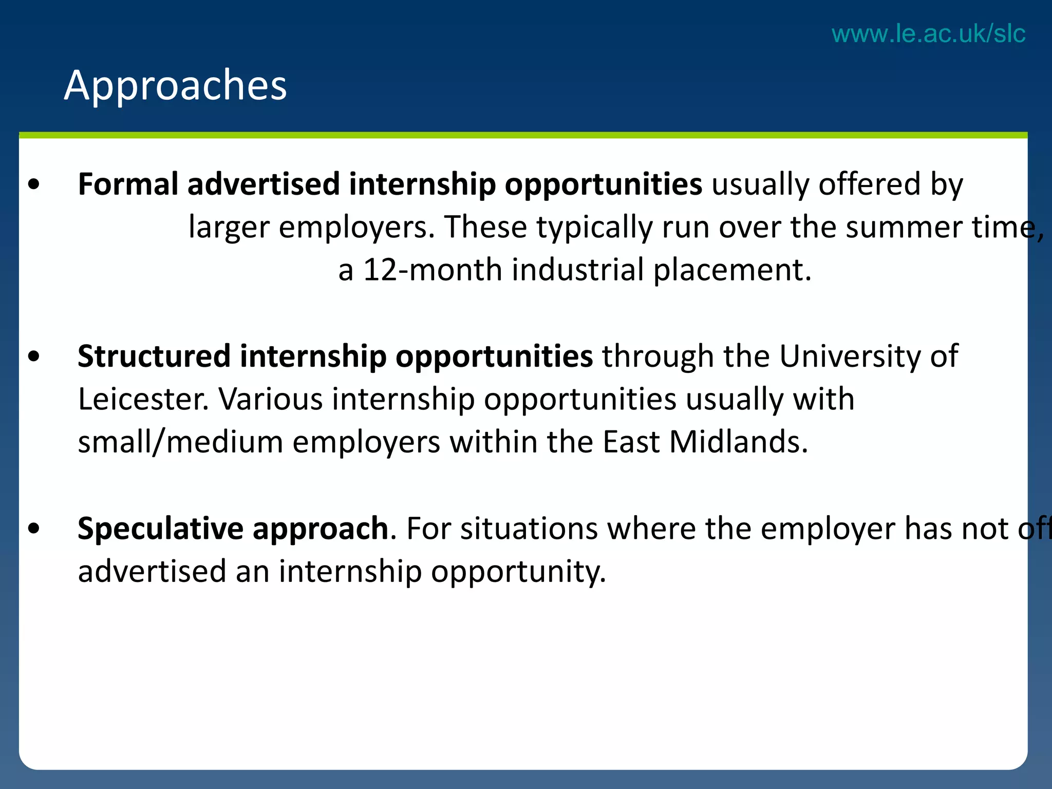 Approaches Formal advertised internship opportunities  usually offered by  larger employers. These typically run over the summer time, or as  a 12-month industrial placement. Structured internship opportunities  through the University of  Leicester. Various internship opportunities usually with  small/medium employers within the East Midlands. Speculative approach . For situations where the employer has not officially advertised an internship opportunity. 