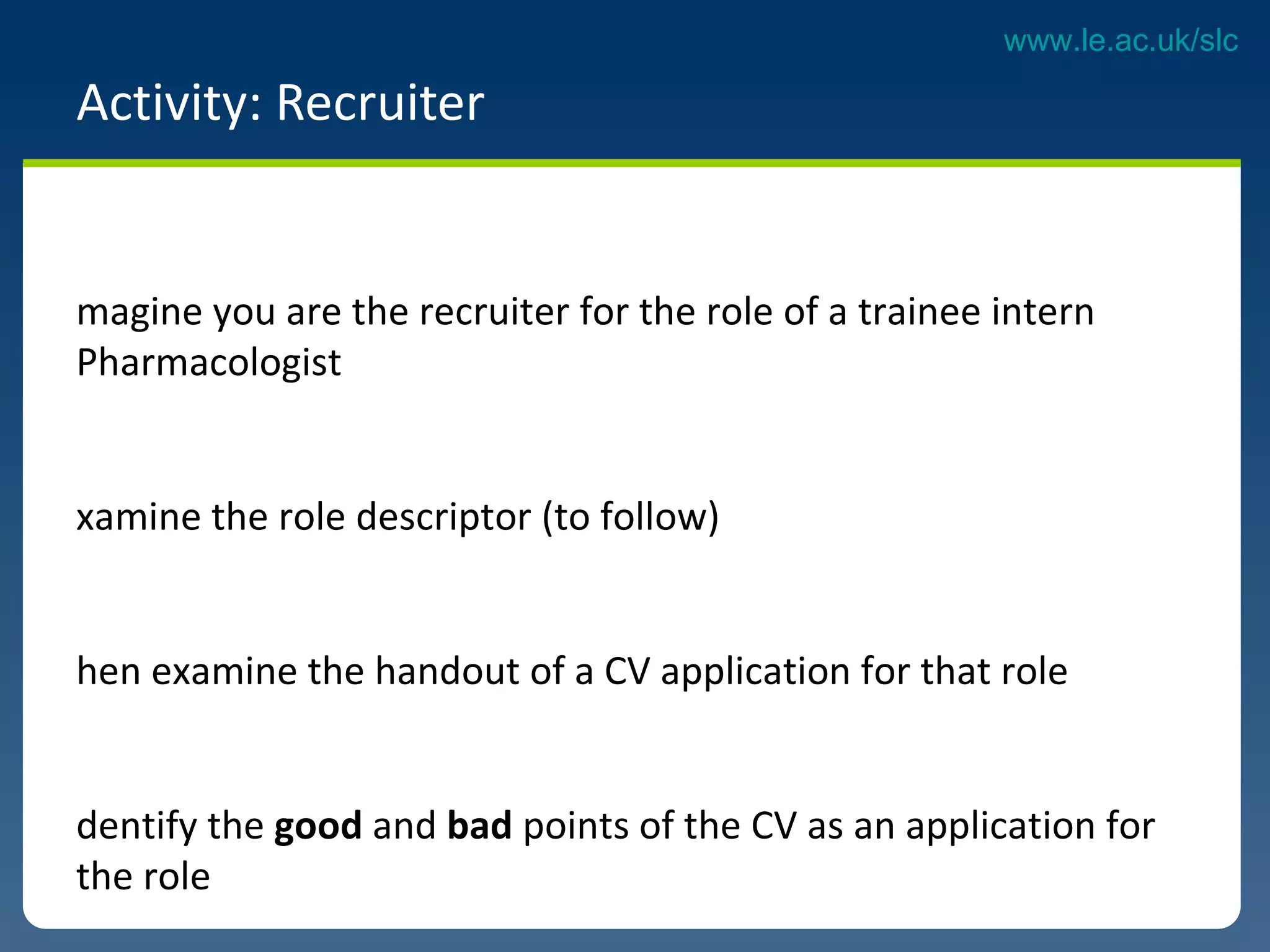 Activity: Recruiter  Imagine you are the recruiter for the role of a trainee intern Pharmacologist Examine the role descriptor (to follow)  Then examine the handout of a CV application for that role Identify the  good  and  bad  points of the CV as an application for the role What would you do differently? 
