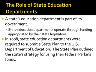    A state’s education department is part of its
    government.
     State education departments operate through funding
     appropriated by their state legislature.
   In 2008, state education departments were
    required to submit a State Plan to the U.S.
    Department of Education. The State Plan outlined
    the state’s strategy for using their federal Perkins
    funds.
 