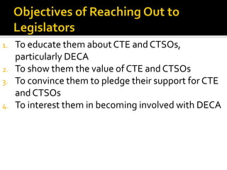 1.   To educate them about CTE and CTSOs,
     particularly DECA
2.   To show them the value of CTE and CTSOs
3.   To convince them to pledge their support for CTE
     and CTSOs
4.   To interest them in becoming involved with DECA
 