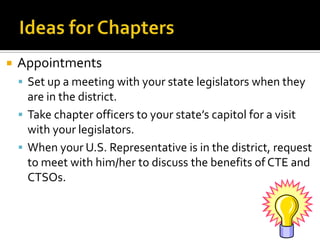    Appointments
     Set up a meeting with your state legislators when they
      are in the district.
     Take chapter officers to your state’s capitol for a visit
      with your legislators.
     When your U.S. Representative is in the district, request
      to meet with him/her to discuss the benefits of CTE and
      CTSOs.
 