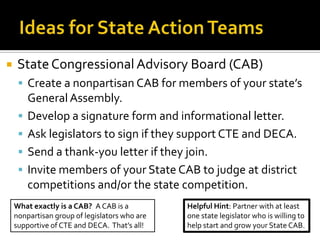    State Congressional Advisory Board (CAB)
      Create a nonpartisan CAB for members of your state’s
         General Assembly.
        Develop a signature form and informational letter.
        Ask legislators to sign if they support CTE and DECA.
        Send a thank-you letter if they join.
        Invite members of your State CAB to judge at district
         competitions and/or the state competition.
    What exactly is a CAB? A CAB is a          Helpful Hint: Partner with at least
    nonpartisan group of legislators who are   one state legislator who is willing to
    supportive of CTE and DECA. That’s all!    help start and grow your State CAB.
 