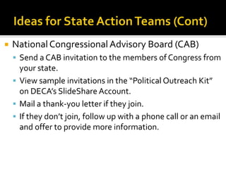    National Congressional Advisory Board (CAB)
     Send a CAB invitation to the members of Congress from
      your state.
     View sample invitations in the “Political Outreach Kit”
      on DECA’s SlideShare Account.
     Mail a thank-you letter if they join.
     If they don’t join, follow up with a phone call or an email
      and offer to provide more information.
 