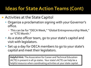    Activities at the State Capitol
     Organize a proclamation signing with your Governor’s
     office.
      ▪ This can be for “DECA Week,” “Global Entrepreneurship Week,”
        or “CTE Month.”
     As a state officer team, go to your state’s capitol and
      visit with legislators.
     Set up a day for DECA members to go to your state’s
      capitol and meet their legislators.
       Helpful Hint: The Association for Career and Technical Education
       (ACTE) is present in all 50 states. Your state’s ACTE can help be a
       helpful resource when coordinating activities at your state capital.
 