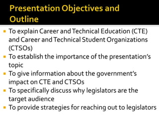    To explain Career and Technical Education (CTE)
    and Career and Technical Student Organizations
    (CTSOs)
   To establish the importance of the presentation’s
    topic
   To give information about the government’s
    impact on CTE and CTSOs
   To specifically discuss why legislators are the
    target audience
   To provide strategies for reaching out to legislators
 