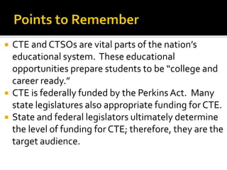    CTE and CTSOs are vital parts of the nation’s
    educational system. These educational
    opportunities prepare students to be “college and
    career ready.”
   CTE is federally funded by the Perkins Act. Many
    state legislatures also appropriate funding for CTE.
   State and federal legislators ultimately determine
    the level of funding for CTE; therefore, they are the
    target audience.
 