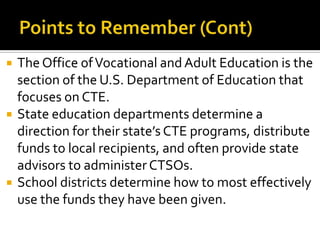    The Office of Vocational and Adult Education is the
    section of the U.S. Department of Education that
    focuses on CTE.
   State education departments determine a
    direction for their state’s CTE programs, distribute
    funds to local recipients, and often provide state
    advisors to administer CTSOs.
   School districts determine how to most effectively
    use the funds they have been given.
 