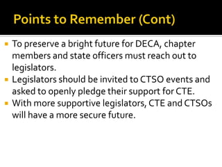    To preserve a bright future for DECA, chapter
    members and state officers must reach out to
    legislators.
   Legislators should be invited to CTSO events and
    asked to openly pledge their support for CTE.
   With more supportive legislators, CTE and CTSOs
    will have a more secure future.
 