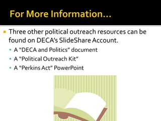    Three other political outreach resources can be
    found on DECA’s SlideShare Account.
     A “DECA and Politics” document
     A “Political Outreach Kit”
     A “Perkins Act” PowerPoint
 