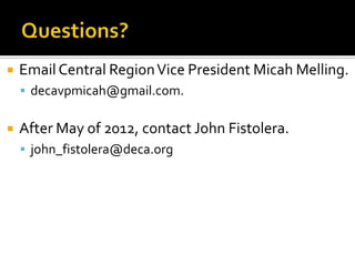    Email Central Region Vice President Micah Melling.
     decavpmicah@gmail.com.


   After May of 2012, contact John Fistolera.
     john_fistolera@deca.org
 
