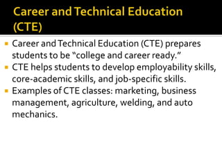    Career and Technical Education (CTE) prepares
    students to be “college and career ready.”
   CTE helps students to develop employability skills,
    core-academic skills, and job-specific skills.
   Examples of CTE classes: marketing, business
    management, agriculture, welding, and auto
    mechanics.
 