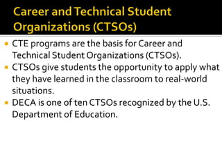    CTE programs are the basis for Career and
    Technical Student Organizations (CTSOs).
   CTSOs give students the opportunity to apply what
    they have learned in the classroom to real-world
    situations.
   DECA is one of ten CTSOs recognized by the U.S.
    Department of Education.
 
