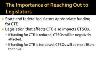    State and federal legislators appropriate funding
    for CTE.
   Legislation that affects CTE also impacts CTSOs.
     If funding for CTE is reduced, CTSOs will be negatively
      affected.
     If funding for CTE is increased, CTSOs will be more likely
      to thrive.
 