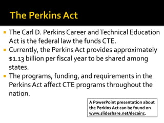    The Carl D. Perkins Career and Technical Education
    Act is the federal law the funds CTE.
   Currently, the Perkins Act provides approximately
    $1.13 billion per fiscal year to be shared among
    states.
   The programs, funding, and requirements in the
    Perkins Act affect CTE programs throughout the
    nation.
                              A PowerPoint presentation about
                              the Perkins Act can be found on
                              www.slideshare.net/decainc.
 