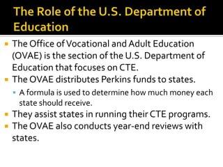    The Office of Vocational and Adult Education
    (OVAE) is the section of the U.S. Department of
    Education that focuses on CTE.
   The OVAE distributes Perkins funds to states.
     A formula is used to determine how much money each
     state should receive.
   They assist states in running their CTE programs.
   The OVAE also conducts year-end reviews with
    states.
 