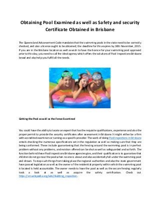 Obtaining Pool Examined as well as Safety and security
Certificate Obtained in Brisbane
The Queensland Advancement Code mandates that the swimming pools in the state need to be correctly
checked, and also a licence ought to be obtained; the deadline for this expires by 30th November, 2015.
If you are in the Brisbane location as well as wish to have the licence for your swimming pool approved
prior to this day, you need to call the ideal agency which offers the solutions of Pool Inspections Brisbane
broad and also help you fulfill all the needs.
Getting the Pool as well as the Fence Examined
You could have the ability to locate an expert that has the requisite qualifications, experience and also the
proper permit to provide the security certificates after assessment in Brisbane. It might either be a firm
with accredited examiners or running as a specific provider. The work of doing Pool Inspections in Brisbane
entails checking the numerous specifications set in the regulation as well as making sure that they are
being conformed. These include guaranteeing that the fencing around the swimming pool is in perfect
problem without any problems, and eviction offered can be shut as well as safeguarded and so forth. The
function behind these Pool Inspections Brisbane agencies give, and their qualification is to guarantee that
children do not go near the pool when no one is about and also accidentally fall under the swimming pool
and drown. To stop such things from taking place the regional authorities and also the state government
have passed legislation as well as the owner of the residential property within which the swimming pool
is located is held accountable. The owner needs to have the pool as well as the secure fencing regularly
took a look at as well as acquire the safety certification. Check out
https://en.wikipedia.org/wiki/Building_inspection.
 