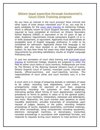 Obtain legal expertise through Centennial's
          Court Clerk Training program
Do you have an interest in the court process? Have criminal and
other types of trials always interested you? If so, you may be a
good candidate for the court clerk training at Centennial College,
which is officially known as Court Support Services. Applicants are
required to have completed at minimum an Ontario Secondary
School Diploma (OSSD) or equivalent or be 19 years of age or
older. Academic requirements include compulsory English 12 or U,
or skills assessment, or equivalent. Applicants must demonstrate an
acceptable level of English language proficiency in order to be
considered for admission. Applicants whose first language is not
English, and who have studied in an English language school
system, for less than three full years may meet English proficiency
requirements by providing satisfactory results an English Language
Proficiency test.

In just two semesters of court clerk training and municipal court
training at Centennial College, students are prepared to enter the
field as either court clerks or court monitors. Professionals are hired
by The Ministry of the Attorney General (Ontario Court of Justice,
Ontario Superior Court of Justice), municipal courts, tribunals and
boards, official examiners, and court reporting services. The
responsibilities of court clerks and court monitors vary in a few
ways.

A court clerk is in charge of preparing dockets or calendars of cases
to be called; recording case dispositions, court orders, and
arrangements made for payment of court fees; preparing
documents recording the outcomes of court proceedings;
instructing parties about timing of court appearances; explaining
procedures or forms to parties in cases or to the general public;
swearing in jury members, interpreters, witnesses and defendants;
and more. Meanwhile, the court monitor asks speakers to clarify
inaudible statements; provides transcripts of proceedings upon
request of judges, lawyers, or the public; recording verbatim
proceedings of courts, legislative assemblies, committee meetings,
and other proceedings, using computerized recording equipment,
electronic stenograph machines, or stenomasks; transcribes
recorded proceedings in accordance with established formats; and
responds to requests during court sessions to read portions of the
 