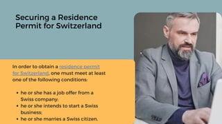Securing a Residence
Permit for Switzerland
he or she has a job offer from a
Swiss company;
he or she intends to start a Swiss
business;
he or she marries a Swiss citizen.
In order to obtain a residence permit
for Switzerland, one must meet at least
one of the following conditions:
 