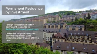 Foreign investors can obtain
permanent residence in
Switzerland through investment.
Under this program, they also
become eligible for Swiss
citizenship after 10 years of living
here.
Permanent Residence
by Investment
 