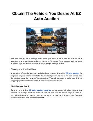 Obtain The Vehicle You Desire At EZ
Auto Auction
Are you looking for a salvage car? Then you should check out the website of a
trustworthy auto auction remarketing company. You are a frugal person, and you want
to save a significant amount of money by buying a salvage vehicle.
Transportation facilities
Irrespective of your location be it global or local you can depend on ​EZ auto auction for
shipment of your desired vehicle to the proximal port. In this way, you can remain free
from stress about the means of transportation. You will just need to make sure that the
shipping agent is ready with all kinds of relevant documentation.
Get the feedback
Take a look at the ​EZ auto auction reviews for placement of offers without any
deposit. On a single platform, you will be able to come across a wide range of vehicles.
You will only have to make a payment once you become the highest bidder. Get your
queries answered from experienced staff.
 
