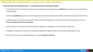 Obtenção de matéria
Obtenção de matériapelos seres vivos heterotróficos
Transportes transmembranares – transporte passivo: difusão simples
― Grandeparte do transportede solutos ocorreatravés da membrana por difusão de acordo como gradiente de
concentração.
― Existe um gradiente quando a concentração deum determinado soluto difere em lados opostos da membrana.
― A difusão ocorresempredo meio com maior concentração para o meio com menor concentração, ou seja, a
favor do gradiente de concentração.
― Este processo ocorreatéas concentrações seigualarem, atingindo-seum equilíbrio dinâmico.
― O oxigénio, dióxido de carbono ou moléculas apolares e lipossolúveis são transportadas dessa forma.
― Por não haver gasto de energia designa-sepor transporte passivo.
 
