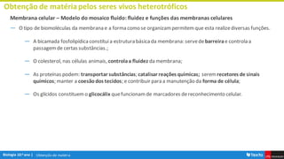 Obtenção de matéria
Obtenção de matériapelos seres vivos heterotróficos
Membrana celular – Modelo do mosaico fluido: fluidez e funções das membranas celulares
― O tipo de biomoléculas da membrana e a forma como se organizampermitemque esta realizediversas funções.
― A bicamada fosfolipídica constituia estrutura básica da membrana:servedebarreirae controla a
passagemde certas substâncias.;
― O colesterol, nas células animais, controlaa fluidez da membrana;
― As proteínas podem: transportar substâncias; catalisar reações químicas; serem recetores de sinais
químicos; manter a coesãodos tecidos; e contribuir para a manutenção da forma de célula;
― Os glícidos constituemo glicocálix quefuncionamde marcadores dereconhecimento celular.
 