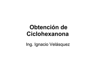 Obtención de Ciclohexanona   Ing. Ignacio Velásquez  