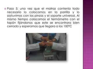    Paso 5: una vez que el matraz contenía todo
    necesario lo colocamos en la parrilla y lo
    sostuvimos con las pinzas y el soporte universal. Al
    mismo tiempo colocamos el termómetro con el
    tapón fijándonos que este se encontrara bien
    cerrado y esperamos que llegara a los 100ºC
 