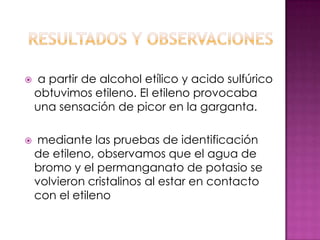    a partir de alcohol etílico y acido sulfúrico
    obtuvimos etileno. El etileno provocaba
    una sensación de picor en la garganta.

   mediante las pruebas de identificación
    de etileno, observamos que el agua de
    bromo y el permanganato de potasio se
    volvieron cristalinos al estar en contacto
    con el etileno
 