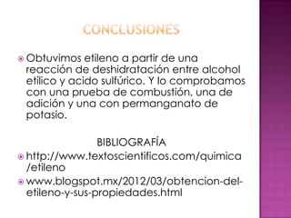  Obtuvimos   etileno a partir de una
 reacción de deshidratación entre alcohol
 etílico y acido sulfúrico. Y lo comprobamos
 con una prueba de combustión, una de
 adición y una con permanganato de
 potasio.

                 BIBLIOGRAFÍA
 http://www.textoscientificos.com/quimica
  /etileno
 www.blogspot.mx/2012/03/obtencion-del-
  etileno-y-sus-propiedades.html
 