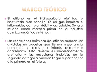    El etileno es el hidrocarburo olefinico o
    insaturado más sencillo. Es un gas incoloro e
    inflamable, con olor débil y agradable. Se usa
    mucho como materia prima en la industria
    química orgánica sintética.

   Las reacciones químicas del etileno pueden ser
    divididas en aquellas que tienen importancia
    comercial y otras de interés puramente
    académico. Esta división es necesariamente
    arbitraria y las reacciones incluidas en la
    segunda categoría pueden llegar a pertenecer
    a la primera en el futuro.
 